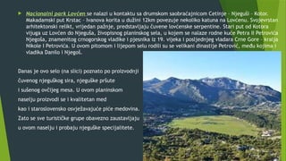  Nacionalni park Lovćen se nalazi u kontaktu sa drumskom saobraćajnicom Cetinje – Njeguši – Kotor.
Makadamski put Krstac – Ivanova korita u dužini 12km povezuje nekoliko katuna na Lovćenu. Svojevrstan
arhitektonski relikt, vrijedan pažnje, predstavljaju čuvene lovćenske serpentine. Stari put od Kotora
vijuga uz Lovćen do Njeguša, živopisnog planinskog sela, u kojem se nalaze rodne kuće Petra II Petrovića
Njegoša, znamenitog crnogorskog vladike i pjesnika iz 19. vijeka i posljednjeg vladara Crne Gore – kralja
Nikole I Petrovića. U ovom pitomom i lijepom selu rodili su se velikani dinastije Petrović, među kojima i
vladika Danilo i Njegoš.
Danas je ovo selo (na slici) poznato po proizvodnji
čuvenog njeguškog sira, njeguške pršute
i sušenog ovčijeg mesa. U ovom planinskom
naselju proizvodi se i kvalitetan med
kao i staroslovensko osvježavajuće piće medovina.
Zato se sve turističke grupe obavezno zaustavljaju
u ovom naselju i probaju njeguške specijalitete.
 