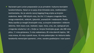  Nacionalni park Lovćen prepoznatljiv je po prirodnim i kulturno-istorijskim
karakteristikama. Nalazi se na spoju dvije klimatske zone, mediteranske i
kontinentalne, što je uslovilo razvoj bogatog živog svijeta sa brojnim
endemima. Među 1300 biljnih vrsta, što čini 1/3 ukupne crnogorske flore,
mnogo endemičnih, reliktnih, ljekovitih, aromatičnih i medonosnih. Predio
Parka stanište je mnogih životinjskih vrsta, sa brojnim endemskim i reliktnim
oblicima. Osim sisara (vuk, medvjed, vepar, lisica, srna, zec, bjelogrudi jež,
crnogorska voluharica i dr.). Ovdje su i brojne životinjske grupe, oko 200 vrsta
ptica, 11 vrsta gmizavaca, 5 vrsta vodozemaca, 85 vrsta dnevnih leptira, 100
vrsta mrava, 45 vrsta cvjetnih muva, 10 vrsta potkornjaka i dr. Kulturnu baštu
karakterišu memorijalni spomenici, crkve, narodno graditeljstvo i stari putevi.
 