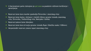  U Nacionalnom parku izdvojeno je pet zona sa posebnim režimom korišćenja i
upravljanja:
 Rezervat šume bora munike (podnožje Štirovnika i Jezerskog vrha)
 Rezervat šume bukve, četinara i rijetkih lišćara (prostor između Jezerskog
vrha, Štirovnika, Trešteničkog vrha, Babnjaka i Goliša)
 Rezervat bukove šume (Konjsko)
 Rezervat šume bora krivulja (prostor između Rupe i Blatišta naoko 1100mnv)
 Herpetološki rezervat (Jezero ispod Jezerskog vrha)
 