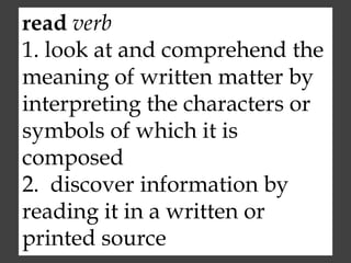 read verb
1. look at and comprehend the
meaning of written matter by
interpreting the characters or
symbols of which it is
composed
2. discover information by
reading it in a written or
printed source
 