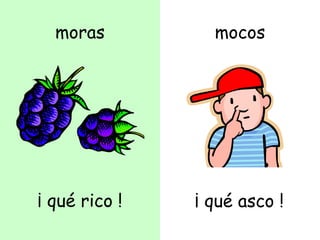 moras
¡ qué rico !
mocos
¡ qué asco !
 