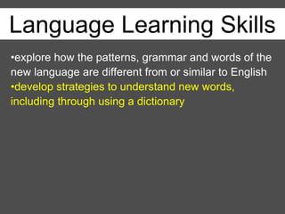 Language Learning Skills
•explore how the patterns, grammar and words of the
new language are different from or similar to English
•develop strategies to understand new words,
including through using a dictionary
 