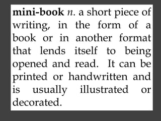 mini-book n. a short piece of
writing, in the form of a
book or in another format
that lends itself to being
opened and read. It can be
printed or handwritten and
is usually illustrated or
decorated.
 