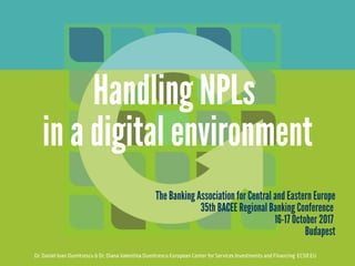 Dr. Daniel Ioan Dumitrescu & Dr. Diana Valentina Dumitrescu European Center for Services Investments and Financing  ECSIF.EU
Handling NPLs 
in a digital environment
The Banking Association for Central and Eastern Europe
35th BACEE Regional Banking Conference 
16-17 October 2017 
Budapest
 