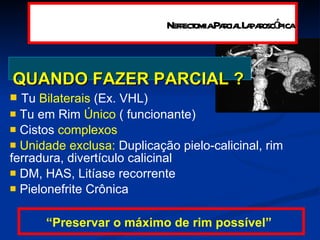 QUANDO FAZER PARCIAL ?   Tu  Bilaterais  (Ex. VHL) Tu em Rim  Único  ( funcionante)  Cistos  complexos Unidade exclusa:  Duplicação pielo-calicinal, rim ferradura, divertículo calicinal DM, HAS, Litíase recorrente Pielonefrite Crônica “ Preservar o máximo de rim possível” Nefrectomia Parcial Laparoscópica 