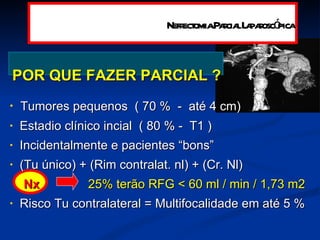 POR QUE FAZER PARCIAL ? Tumores  pequenos  ( 70 %  -  até 4 cm) Estadio clínico incial  ( 80 % -  T1 ) Incidentalmente  e pacientes “bons” (Tu único) + (Rim contralat. nl) + (Cr. Nl)  Nx   25%  terão  RFG < 60 ml / min / 1,73 m2  Risco Tu contralateral = Multifocalidade em até 5 % Nefrectomia Parcial Laparoscópica 