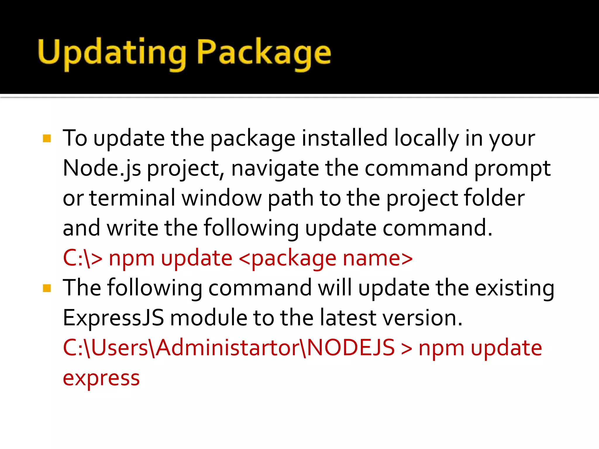  To update the package installed locally in your
Node.js project, navigate the command prompt
or terminal window path to the project folder
and write the following update command.
C:> npm update <package name>
 The following command will update the existing
ExpressJS module to the latest version.
C:UsersAdministartorNODEJS > npm update
express
 