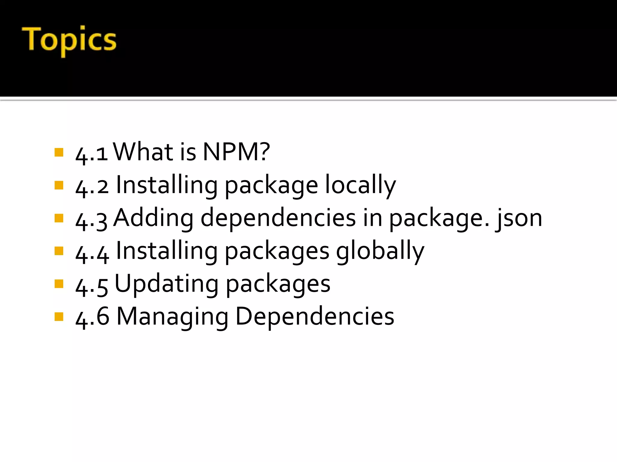  4.1What is NPM?
 4.2 Installing package locally
 4.3 Adding dependencies in package. json
 4.4 Installing packages globally
 4.5 Updating packages
 4.6 Managing Dependencies
 