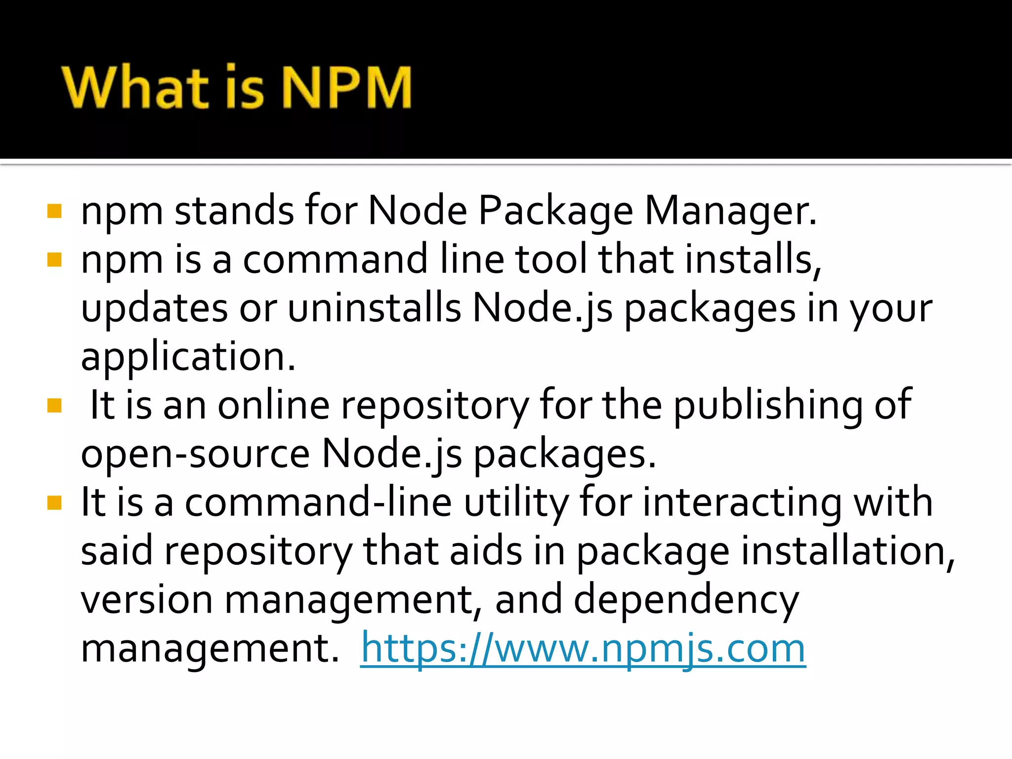  npm stands for Node Package Manager.
 npm is a command line tool that installs,
updates or uninstalls Node.js packages in your
application.
 It is an online repository for the publishing of
open-source Node.js packages.
 It is a command-line utility for interacting with
said repository that aids in package installation,
version management, and dependency
management. https://www.npmjs.com
 