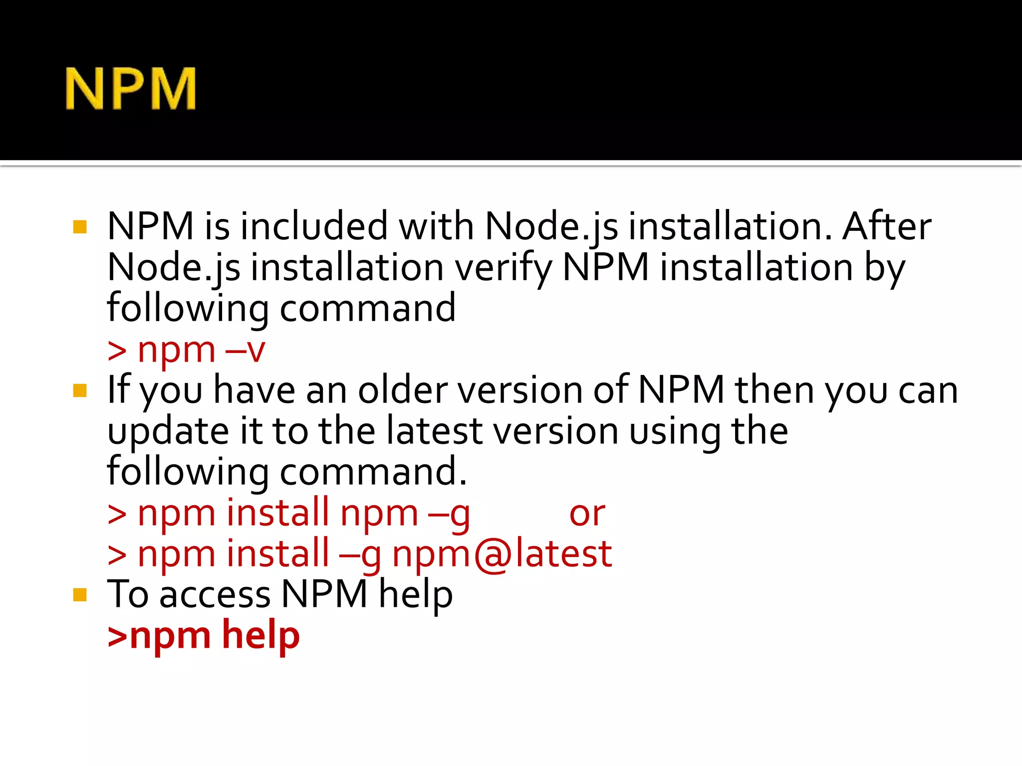  NPM is included with Node.js installation. After
Node.js installation verify NPM installation by
following command
> npm –v
 If you have an older version of NPM then you can
update it to the latest version using the
following command.
> npm install npm –g or
> npm install –g npm@latest
 To access NPM help
>npm help
 
