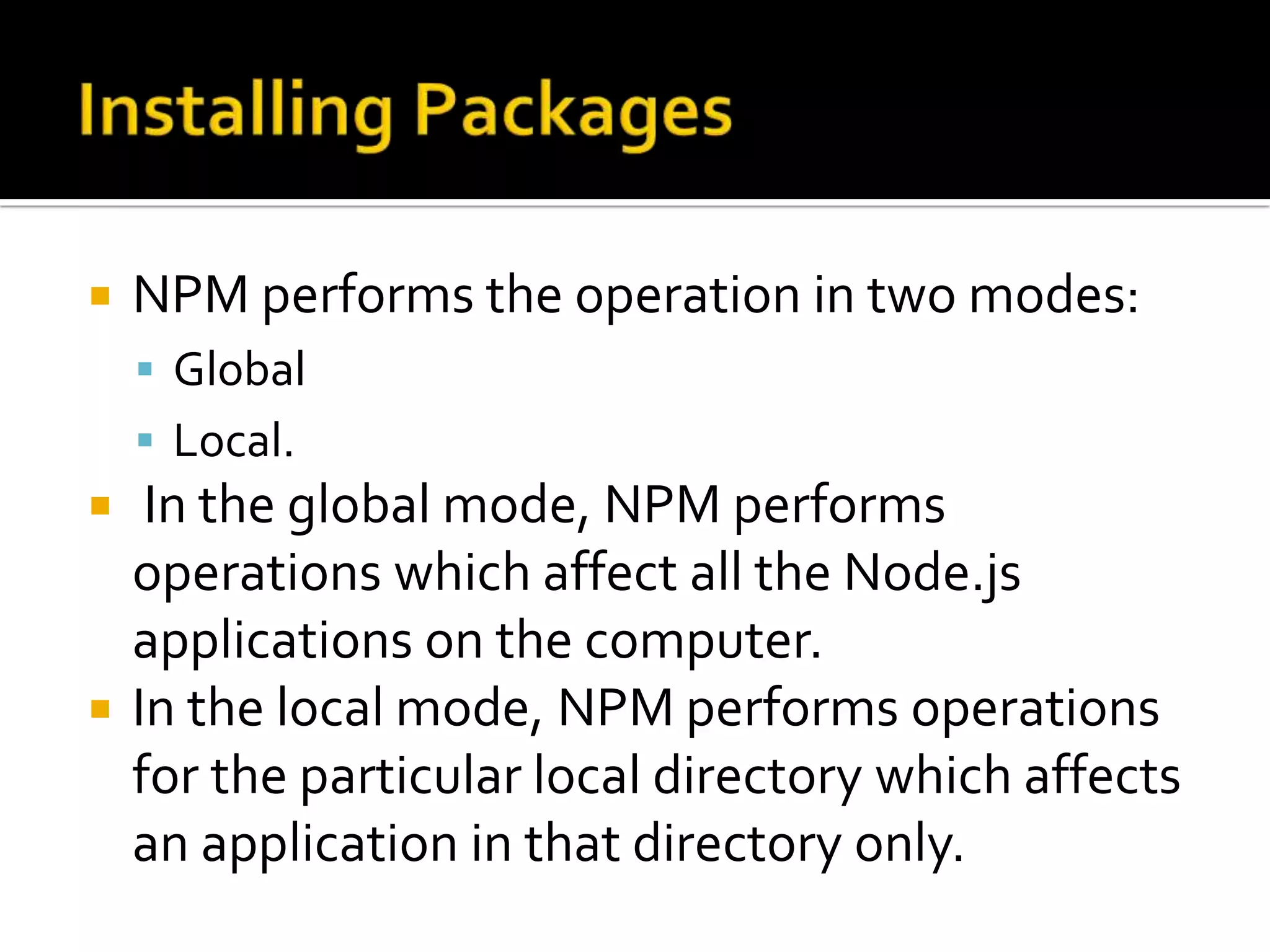  NPM performs the operation in two modes:
 Global
 Local.
 In the global mode, NPM performs
operations which affect all the Node.js
applications on the computer.
 In the local mode, NPM performs operations
for the particular local directory which affects
an application in that directory only.
 