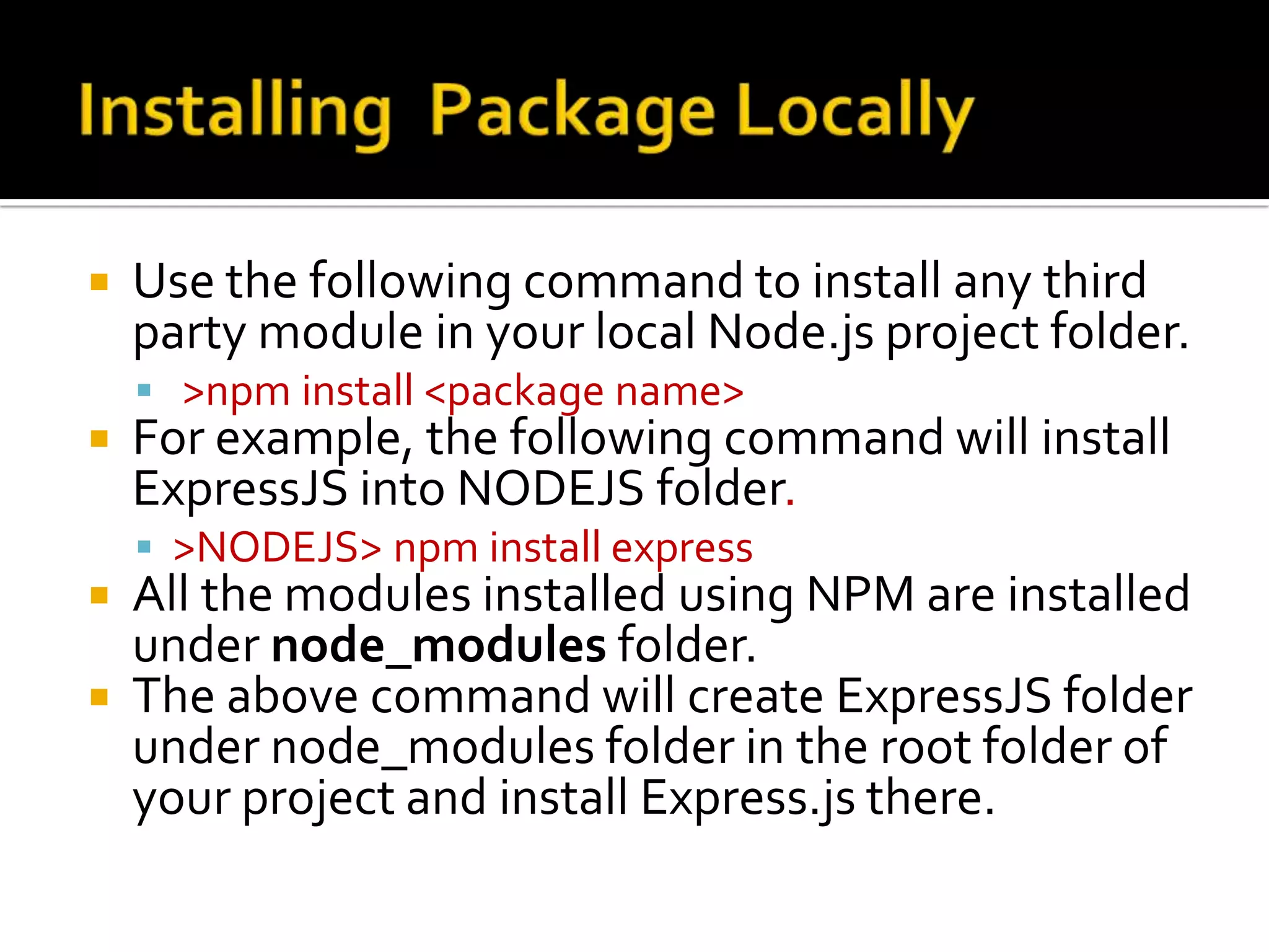 Use the following command to install any third
party module in your local Node.js project folder.
 >npm install <package name>
 For example, the following command will install
ExpressJS into NODEJS folder.
 >NODEJS> npm install express
 All the modules installed using NPM are installed
under node_modules folder.
 The above command will create ExpressJS folder
under node_modules folder in the root folder of
your project and install Express.js there.
 