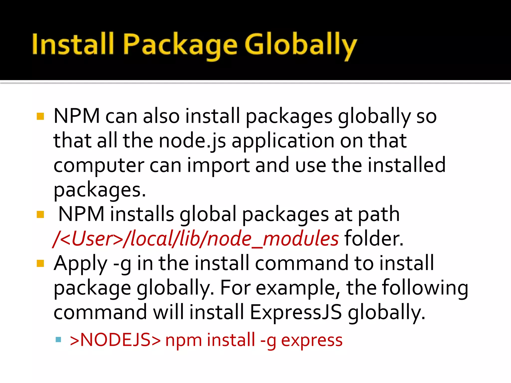  NPM can also install packages globally so
that all the node.js application on that
computer can import and use the installed
packages.
 NPM installs global packages at path
/<User>/local/lib/node_modules folder.
 Apply -g in the install command to install
package globally. For example, the following
command will install ExpressJS globally.
 >NODEJS> npm install -g express
 
