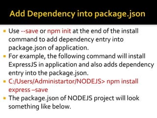  Use --save or npm init at the end of the install
command to add dependency entry into
package.json of application.
 For example, the following command will install
ExpressJS in application and also adds dependency
entry into the package.json.
 C:/Users/Administartor/NODEJS> npm install
express –save
 The package.json of NODEJS project will look
something like below.
 