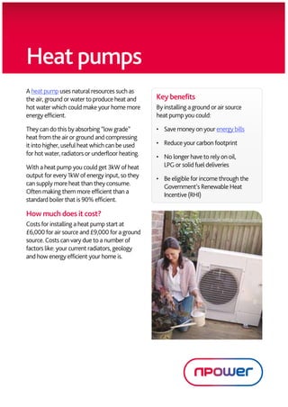 Heat pumps
        A heat pump uses natural resources such as
        the air, ground or water to produce heat and                 Key benefits
        hot water which could make your home more                    By installing a ground or air source
        energy efficient.                                            heat pump you could:

        They can do this by absorbing “low grade”                    •	 	 ave	money	on	your	energy	bills
                                                                         S
        heat from the air or ground and compressing
        it into higher, useful heat which can be used                •	 Reduce your carbon footprint
        for hot water, radiators or underfloor heating.              •	  o longer have to rely on oil,
                                                                        N
        With a heat pump you could get 3kW of heat                      LPG or solid fuel deliveries
        output for every 1kW of energy input, so they                •	  e eligible for income through the
                                                                        B
        can supply more heat than they consume.                         Government’s Renewable Heat
        Often making them more efficient than a                         Incentive (RHI)
        standard boiler that is 90% efficient.

        How much does it cost?
        Costs for installing a heat pump start at
        £6,000 for air source and £9,000 for a ground
        source. Costs can vary due to a number of
        factors like: your current radiators, geology
        and how energy efficient your home is.




npm10374 RF12052 Grand Designs Heat Pump Product Card 10 12.indd 1                                            04/10/2012 10:28
 