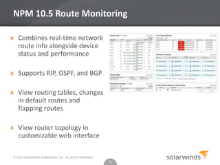 © 2012 SOLARWINDS WORLDWIDE, LLC. ALL RIGHTS RESERVED.
NPM 10.5 Route Monitoring
» Combines real-time network
route info alongside device
status and performance
» Supports RIP, OSPF, and BGP
» View routing tables, changes
in default routes and
flapping routes
» View router topology in
customizable web interface
10
 