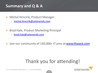 © 2012 SOLARWINDS WORLDWIDE, LLC. ALL RIGHTS RESERVED.
Summary and Q & A
» Michal Hrncirik, Product Manager
 michal.Hrncirik@solarwinds.com
» Brad Hale, Product Marketing Principal
 brad.hale@solarwinds.com
» Join our community of 150,000+ IT pros at www.thwack.com
Thank you for attending!
16
 