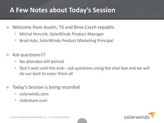 © 2012 SOLARWINDS WORLDWIDE, LLC. ALL RIGHTS RESERVED.
A Few Notes about Today’s Session
» Welcome from Austin, TX and Brno Czech republic.
 Michal Hrncirik, SolarWinds Product Manager
 Brad Hale, SolarWinds Product Marketing Principal
» Ask questions!!!
 No attendee left behind
 Don’t wait until the end – ask questions using the chat box and we will
do our best to cover them all
» Today’s Session is being recorded
 solarwinds.com
 slideshare.com
2
 