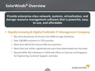 SolarWinds® Overview
4
Provide enterprise-class network, systems, virtualization, and
storage resource management software that is powerful, easy-
to-use, and affordable
 Rapidly Growing & Highly Profitable IT Management Company
» We sell to businesses of all sizes from SMB to Large Enterprise
» Over 100,000 customers in 170 countries
» More than 450 of the Fortune 500 are customers
» More than one million registered end-users have downloaded our free tools
» Opened APAC HQ in Brisbane in 2010 with offices in Chennai and Singapore
for Engineering, Customer Support, and Sales
 