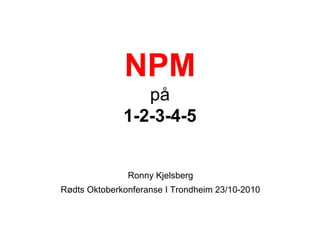 NPM
på
1-2-3-4-5
Ronny Kjelsberg
Rødts Oktoberkonferanse I Trondheim 23/10-2010
 