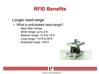 RFID Benefits Longer read-range What is anticipated read-range? Near field: inches Short range: up to 2 ft. Medium range: >2 ft to 10 ft Long range: >10 ft to 40 ft Extended range: >40 ft 