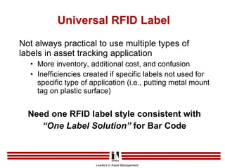 Universal RFID Label Not always practical to use multiple types of labels in asset tracking application More inventory, additional cost, and confusion Inefficiencies created if specific labels not used for specific type of application (i.e., putting metal mount tag on plastic surface) Need one RFID label style consistent with “ One Label Solution”  for Bar Code 