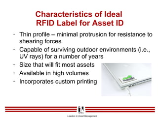 Characteristics of Ideal  RFID Label for Asset ID Thin profile – minimal protrusion for resistance to shearing forces Capable of surviving outdoor environments (i.e., UV rays) for a number of years Size that will fit most assets Available in high volumes Incorporates custom printing 
