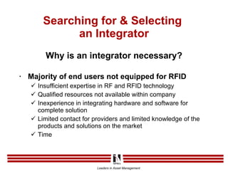Searching for & Selecting  an Integrator Why is an integrator necessary? Majority of end users not equipped for RFID Insufficient expertise in RF and RFID technology Qualified resources not available within company Inexperience in integrating hardware and software for complete solution Limited contact for providers and limited knowledge of the products and solutions on the market Time 