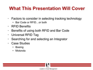 What This Presentation Will Cover Factors to consider in selecting tracking technology Bar Code or RFID…or both RFID Benefits Benefits of using both RFID and Bar Code Universal RFID Tag Searching for and selecting an Integrator Case Studies Boeing Motorola 
