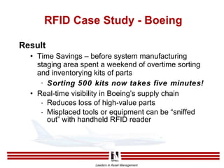 RFID Case Study - Boeing Result Time Savings – before system manufacturing staging area spent a weekend of overtime sorting and inventorying kits of parts Sorting 500 kits now takes five minutes! Real-time visibility in Boeing’s supply chain Reduces loss of high-value parts Misplaced tools or equipment can be “sniffed out” with handheld RFID reader 
