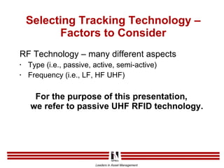 Selecting Tracking Technology – Factors to Consider RF Technology – many different aspects Type (i.e., passive, active, semi-active) Frequency (i.e., LF, HF UHF) For the purpose of this presentation,  we refer to passive UHF RFID technology. 