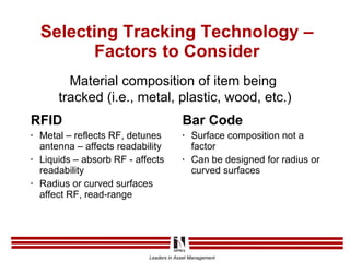 Selecting Tracking Technology – Factors to Consider RFID Metal – reflects RF, detunes antenna – affects readability Liquids – absorb RF - affects readability Radius or curved surfaces affect RF, read-range Bar Code Surface composition not a factor Can be designed for radius or curved surfaces Material composition of item being  tracked (i.e., metal, plastic, wood, etc.) 