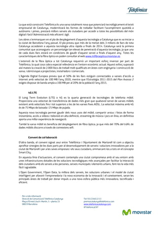 Per a més informació
Direcció de Comunicació Telefónica Catalunya Tel: 931234012/13
Plaça d’Ernest Lluch i Martín, 5 – planta 23 premsacatalunya@telefonica.com
08019 Barcelona www.telefonicacatalunya.com
@TelefonicaCAT
La que està construint Telefónica és una xarxa totalment nova que potenciarà tecnològicament el teixit
empresarial de Catalunya, modernitzarà les formes de treballar facilitant l'acompliment quotidià a
autònoms i pimes, prestarà millors serveis als ciutadans per accedir a totes les possibilitats del món
digital i farà l'Administració més eficient i àgil.
Les obres s’emmarquen en el pla de desplegament d‘aquesta tecnologia a Catalunya que es va iniciar a
la ciutat de Barcelona l’any passat. El pla preveu que més de la meitat dels 3 milions de llars de tota
Catalunya accedeixin a aquesta tecnologia ultra ràpida a finals de 2014. Catalunya serà la primera
comunitat que aconsegueix un percentatge tan elevat de penetració d'aquesta tecnologia, ja que una
de cada dues llars estarà en condicions de gaudir d'aquest servei a finals d’aquest any. Totes les
característiques de la fibra òptica es poden consultar al web www.mifibraoptica.movistar.es
L'extensió de la fibra òptica a tot Catalunya requerirà un important esforç inversor per part de
Telefónica, la qual cosa cobra especial rellevància en l'entorn econòmic actual. Aquest esforç suposarà
així mateix la creació de 2.000 llocs de treball molt qualificats en àrees com enginyeria i construcció de
xarxa, i obrirà espai a projectistes, instal·ladors i comercials.
L'Agenda Digital Europea preveu que el 50% de les llars estiguin connectades a xarxes d'accés a
internet amb velocitat de 100 MB l'any 2020, mentre que l'Estratègia 2011-2015 del Plan Avanza 2
exigeix disposar de banda ampla a 100 MB per al 20% de la població l'any 2015.
4G LTE
El Long Term Evolution (LTE) o 4G es la quarta generació de tecnologies de telefonia mòbil.
Proporciona una velocitat de transferència de dades més gran que qualsevol servei de xarxes mòbils
existent amb velocitats fins i tot superiors a les de les xarxes fixes ADSL. La velocitat màxima amb 4G
és de 75 Mbps de baixada i 25 Mbps de pujada.
Aquesta nova tecnologia permet gaudir dels nous usos del mòbil, compartir arxius i fotos de forma
instantània, accés a vídeos i televisió en alta definició, streaming de música i jocs en línia, en definitiva
aporta una millor experiència de navegació.
També la xarxa mòbil es beneficia del desplegament de fibra òptica, ja que més del 70% del tràfic de
dades mòbils discorre a través de connexions wifi.
Conveni de col·laboració
D’altra banda, el conveni signat avui entre Telefónica i l’Ajuntament de Martorell té com a objectiu
aprofitar sinergies de les dues parts per al desenvolupament de serveis i solucions innovadores per a la
ciutat de Martorell i per a les seves empreses i els seus ciutadans, emmarcant-los a tots en el concepte
Smart City .
En aquesta línia d'actuacions, el conveni contempla una ciutat compromesa amb el seu entorn amb
unes infraestructures dotades de les solucions tecnològiques més avançades per facilitar la interacció
dels ciutadans amb els serveis a les persones, serveis municipals i elements urbans, fent-los la vida més
fàcil i agradable.
L'Open Government, l'Open Data, la millora dels serveis, les solucions urbanes i el model de ciutat
intel·ligent per afavorir l'emprenedoria i la nova economia de la innovació i el coneixement, seran les
principals àrees de treball per donar impuls a una nova esfera pública més innovadora, tecnificada i
eficient.
 