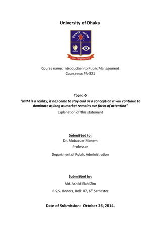 University of Dhaka
Course name: Introduction to Public Management
Course no: PA-321
Topic -5
“NPM is a reality, it has come to stay and as a conception it will continue to
dominate as long as market remains our focus of attention”
Explanation of this statement
Submitted to:
Dr. Mobasser Monem
Professor
Department of Public Administration
Submitted by:
Md. Ashiki Elahi Zim
B.S.S. Honors, Roll: 87, 6th
Semester
Date of Submission: October 26, 2014.
 