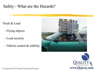 Safety - What are the Hazards?



Truck & Load

   - Flying objects

   - Load security

   - Vehicle control & stability




                                                      11
© Copyright 2010 Quality Equipment & Spray   www.Qspray.com
 