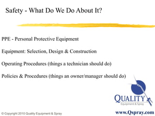Safety - What Do We Do About It?



PPE - Personal Protective Equipment

Equipment: Selection, Design & Construction

Operating Procedures (things a technician should do)

Policies & Procedures (things an owner/manager should do)




© Copyright 2010 Quality Equipment & Spray             www.Qspray.com
 