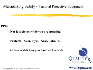 Maximizing Safety - Personal Protective Equipment



PPE:
         Not just gloves while you are spraying.


         Protect: Skin. Eyes. Nose. Mouth.

         Others watch how you handle chemicals.




 © Copyright 2010 Quality Equipment & Spray        www.Qspray.com
 
