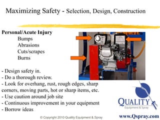 Maximizing Safety - Selection, Design, Construction

Personal/Acute Injury
      Bumps
      Abrasions
      Cuts/scrapes
      Burns

- Design safety in.
- Do a thorough review.
- Look for overhang, rust, rough edges, sharp
corners, moving parts, hot or sharp items, etc.
- Use caution around job site
- Continuous improvement in your equipment
- Borrow ideas
                  © Copyright 2010 Quality Equipment & Spray   www.Qspray.com
 