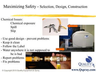 Maximizing Safety - Selection, Design, Construction

Chemical Issues:
      Chemical exposure
      Spill
      Slip

- Use good design - prevent problems
- Keep it clean
- Follow the Label
- Water anywhere it is not supposed to
        be is bad
- Report problems
- Fix problems

© Copyright 2010 Quality Equipment & Spray   www.Qspray.com
 