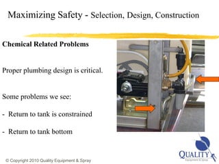 Maximizing Safety - Selection, Design, Construction

Chemical Related Problems


Proper plumbing design is critical.


Some problems we see:

- Return to tank is constrained

- Return to tank bottom


                                                       20
 © Copyright 2010 Quality Equipment & Spray
 