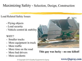 Maximizing Safety - Selection, Design, Construction

Load Related Safety Issues

    - Flying objects
    - Load security
    - Vehicle control & stability

    WHY?
    - Smaller trucks
    - More equipment in truck
    - More traffic
    - More time on the road
    - More bad drivers                    This guy was lucky - no one killed!
    - More accidents
              © Copyright 2010 Quality Equipment & Spray     www.Qspray.com
 