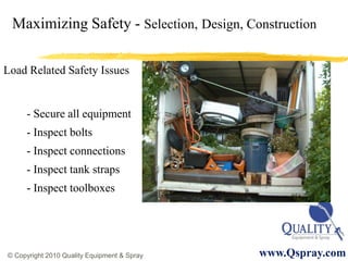 Maximizing Safety - Selection, Design, Construction

Load Related Safety Issues


     - Secure all equipment
     - Inspect bolts
     - Inspect connections
     - Inspect tank straps
     - Inspect toolboxes




© Copyright 2010 Quality Equipment & Spray   www.Qspray.com
 