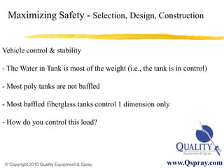 Maximizing Safety - Selection, Design, Construction


Vehicle control & stability

- The Water in Tank is most of the weight (i.e., the tank is in control)

- Most poly tanks are not baffled

- Most baffled fiberglass tanks control 1 dimension only

- How do you control this load?




© Copyright 2010 Quality Equipment & Spray               www.Qspray.com
 