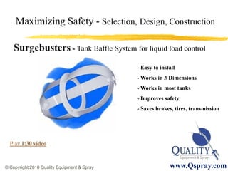 Maximizing Safety - Selection, Design, Construction

    Surgebusters - Tank Baffle System for liquid load control
                                             - Easy to install
                                             - Works in 3 Dimensions
                                             - Works in most tanks
                                             - Improves safety
                                             - Saves brakes, tires, transmission




  Play 1:30 video



© Copyright 2010 Quality Equipment & Spray                 www.Qspray.com
 