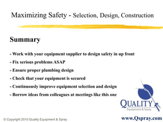 Maximizing Safety - Selection, Design, Construction


    Summary
    - Work with your equipment supplier to design safety in up front
    - Fix serious problems ASAP
    - Ensure proper plumbing design
    - Check that your equipment is secured
    - Continuously improve equipment selection and design
    - Borrow ideas from colleagues at meetings like this one




© Copyright 2010 Quality Equipment & Spray                     www.Qspray.com
 