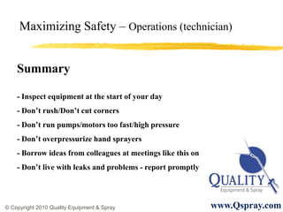 Maximizing Safety – Operations (technician)


    Summary

    - Inspect equipment at the start of your day
    - Don’t rush/Don’t cut corners
    - Don’t run pumps/motors too fast/high pressure
    - Don’t overpressurize hand sprayers
    - Borrow ideas from colleagues at meetings like this on
    - Don’t live with leaks and problems - report promptly




© Copyright 2010 Quality Equipment & Spray                    www.Qspray.com
 