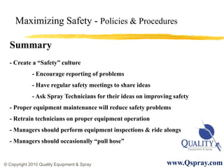 Maximizing Safety - Policies & Procedures

  Summary
  - Create a “Safety” culture
             - Encourage reporting of problems
             - Have regular safety meetings to share ideas
             - Ask Spray Technicians for their ideas on improving safety
  - Proper equipment maintenance will reduce safety problems
  - Retrain technicians on proper equipment operation
  - Managers should perform equipment inspections & ride alongs
  - Managers should occasionally “pull hose”


© Copyright 2010 Quality Equipment & Spray                     www.Qspray.com
 