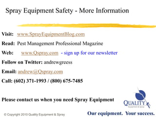 Spray Equipment Safety - More Information


Visit: www.SprayEquipmentBlog.com
Read: Pest Management Professional Magazine
Web:        www.Qspray.com - sign up for our newsletter
Follow on Twitter: andrewgreess
Email: andrew@Qspray.com
Call: (602) 371-1993 / (800) 675-7485


Please contact us when you need Spray Equipment

 © Copyright 2010 Quality Equipment & Spray   Our equipment. Your success.
 