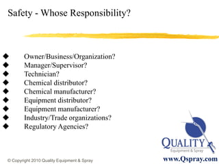 Safety - Whose Responsibility?



       Owner/Business/Organization?
       Manager/Supervisor?
       Technician?
       Chemical distributor?
       Chemical manufacturer?
       Equipment distributor?
       Equipment manufacturer?
       Industry/Trade organizations?
       Regulatory Agencies?



© Copyright 2010 Quality Equipment & Spray   www.Qspray.com
 