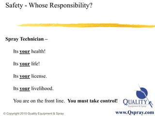Safety - Whose Responsibility?



 Spray Technician –

      Its your health!

      Its your life!

      Its your license.

      Its your livelihood.

      You are on the front line. You must take control!

© Copyright 2010 Quality Equipment & Spray           www.Qspray.com
 